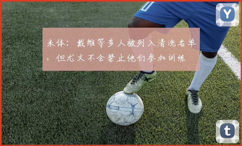 米体：戴维等多人被列入清洗名单，但尤文不会禁止他们参加训练
