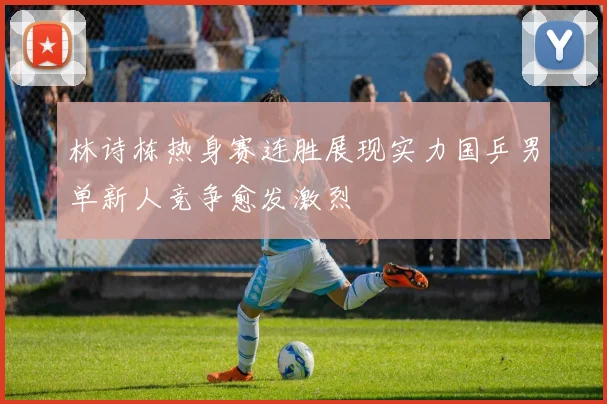 林诗栋热身赛连胜展现实力国乒男单新人竞争愈发激烈