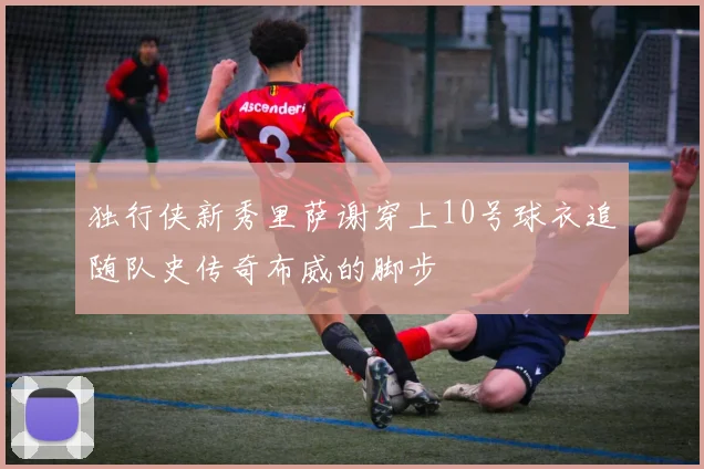 独行侠新秀里萨谢穿上10号球衣追随队史传奇布威的脚步