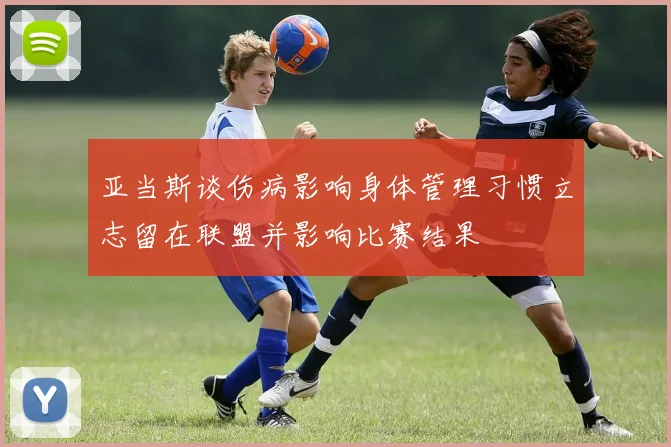亚当斯谈伤病影响身体管理习惯立志留在联盟并影响比赛结果