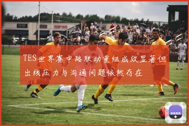TES世界赛中路联动重组成效显著但出线压力与沟通问题依然存在