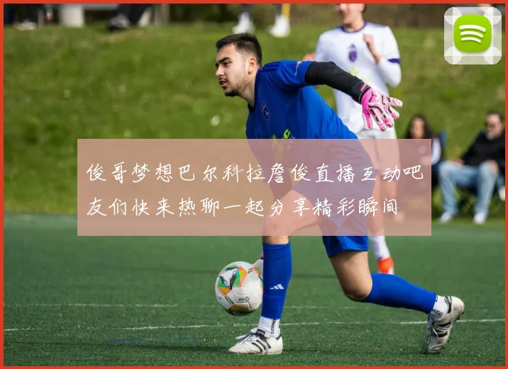 俊哥梦想巴尔科拉詹俊直播互动吧友们快来热聊一起分享精彩瞬间