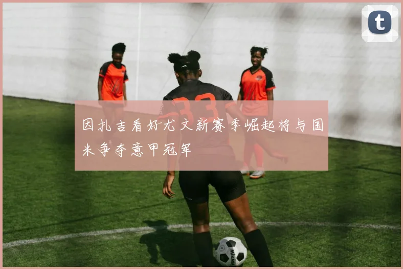 因扎吉看好尤文新赛季崛起将与国米争夺意甲冠军